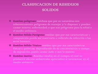 residuos que por su naturaleza son
inherentemente peligrosos de manejar y/o disponer y pueden
causar muerte, enfermedad; o que son peligrosos para la salud o
el medio ambiente.
                            residuo que por sus características y
composición puede ser reservorio o vehículo de infección a los
seres humano.
                          residuo que por sus características
físicas o químicas, dependiendo de su concentración y tiempo
de exposición, puede causar daño y aun la muerte.
                 Residuo estable en el tiempo, el cual no
producirá efectos ambientales apreciables al interactuar en el
medio ambiente.
 