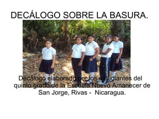 DECÁLOGO SOBRE LA BASURA.




 Decálogo elaborado por los estudiantes del
quinto grado de la Escuela Nuevo Amanecer de
         San Jorge, Rivas - Nicaragua.
 
