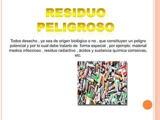 Todos desecho , ya sea de origen biológico o no , que constituyen un peligro
potencial y por lo cual debe tratarlo de forma especial , por ejemplo: material
medico infeccioso , residuo radiactivo , ácidos y sustancia química corrosivas,
                                       etc.
 