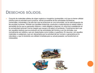 DESECHOS SÓLIDOS. 
 Conjunto de materiales sólidos de origen orgánico e inorgánico (putrescible o no) que no tienen utilidad 
práctica para la actividad que lo produce, siendo procedente de las actividades domésticas, 
comerciales, industriales y de todo tipo que se produzcan en una comunidad, con la sola excepción de 
las excretas humanas. También son aquellas sustancias, productos o subproductos en estado sólido o 
semisólido de los que su generador dispone, o está obligado a disponer, en virtud de lo establecido en 
la normatividad nacional o de los riesgos que causan a la salud y el ambiente. O podríamos decir que 
son aquellos residuos que se producen por las actividades del hombre o por los animales, que 
normalmente son sólidos y que son desechados como inútiles o superfluos. En resumen, son aquellos 
materiales no peligrosos, que son descartados por la actividad del ser humano o generados por la 
naturaleza, y que no teniendo una utilidad inmediata para su actual poseedor, se transforman en 
indeseables. 
 