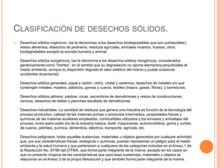 CLASIFICACIÓN DE DESECHOS SÓLIDOS. 
 Desechos sólidos orgánicos: (se le denominan a los desechos biodegradables que son putrescibles): 
restos alimentos, desechos de jardinería, residuos agrícolas, animales muertos, huesos, otros 
biodegradables excepto la excreta humana y animal. 
Desechos sólidos inorgánicos: (se le denomina a los desechos sólidos inorgánicos, considerados 
genéricamente como "inertes", en el sentido que su degradación no aporta elementos perjudiciales al 
medio ambiente, aunque su dispersión degrada el valor estético del mismo y puede ocasionar 
accidentes al personal): 
Desechos sólidos generales: papel y cartón, vidrio, cristal y cerámica, desechos de metales y/o que 
contengan metales, madera, plásticos, gomas y cueros, textiles (trapos, gasas, fibras), y barreduras. 
Desechos sólidos pétreos: piedras, rocas, escombros de demoliciones y restos de construcciones, 
cenizas, desechos de tablas o planchas resultado de demoliciones. 
Desechos industriales: La cantidad de residuos que genera una industria es función de la tecnología del 
proceso productivo, calidad de las materias primas o productos intermedios, propiedades físicas y 
químicas de las materias auxiliares empleadas, combustibles utilizados y los envases y embalajes del 
proceso, entre estos están los de la industria básica, textil, maquinarias, automovilística, goma y curtido 
de cueros, petróleo, química, alimenticia, eléctrica, transporte, agrícola, etc. 
Desechos peligrosos: todas aquellas sustancias, materiales u objetos generados por cualquier actividad 
que, por sus características físicas, biológicas o químicas, puedan representar un peligro para el medio 
ambiente y la salud humana y que pertenecen a cualquiera de las categorías incluidas en el Anexo 1 de 
la Resolución No. 87/99 del CITMA, que forma parte integrante de la misma, excepto en los casos en 
que no presente ninguna de las características que para esas sustancias, materiales u objetos se 
relacionan en el Anexo 3 de la propia Resolución y que también forma parte integrante de la misma. 
 