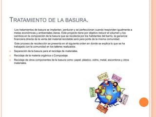 TRATAMIENTO DE LA BASURA. 
Los tratamientos de basura se implantan, perduran y se perfeccionan cuando responden igualmente a 
metas económicas y ambientales claras. Este proyecto tiene por objetivo reducir el volumen y los 
cambios en la composición de la basura que se recolecta por los habitantes del barrio, la ganancia 
financiera directa de la venta del material reciclable será para porte de la misma comunidad. 
Este proceso de recolección se presenta en el siguiente orden en donde se explica lo que se ha 
trabajado con la comunidad en los talleres realizados: 
 Separación de la basura para el reciclaje de materiales. 
 Reciclaje de la materia orgánica o Compostaje. 
 Reciclaje de otros componentes de la basura como: papel, plástico, vidrio, metal, escombros y otros 
materiales. 
 