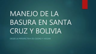 MANEJO DE LA
BASURA EN SANTA
CRUZ Y BOLIVIA
DESDE LA PERSPECTIVA DE CIUDAD Y HOGAR
 