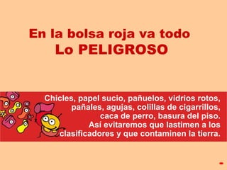 En la bolsa roja va todo
Lo PELIGROSO
Chicles, papel sucio, pañuelos, vidrios rotos,
pañales, agujas, colillas de cigarrillos,
caca de perro, basura del piso.
Así evitaremos que lastimen a los
clasificadores y que contaminen la tierra.
 