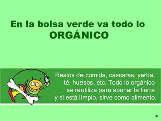 En la bolsa verde va todo lo
        ORGÁNICO


         Restos de comida, cáscaras, yerba,
             té, huesos, etc. Todo lo orgánico
              se reutiliza para abonar la tierra
         y si está limpio, sirve como alimento.
 