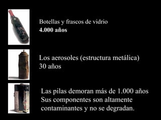 Botellas y frascos de vidrio
4.000 años



Los aerosoles (estructura metálica)
30 años


Las pilas demoran más de 1.000 años
Sus componentes son altamente
contaminantes y no se degradan.
 