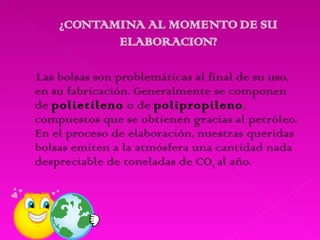 Las bolsas son problemáticas al final de su uso, en su fabricación. Generalmente se componen de  polietileno  o de  polipropileno , compuestos que se obtienen gracias al petróleo. En el proceso de elaboración, nuestras queridas bolsas emiten a la atmósfera una cantidad nada despreciable de toneladas de CO 2   al año. 