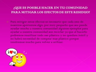 Para mitigar estos efectos es necesario que cada uno de nosotros aportemos algo, por muy pequeño que sea puede ayudar mucho a nuestra comunidad algunos ejemplos para ayudar a nuestra comunidad son reciclar ya que al hacerlo podremos reutilizar todo ese plástico y no quedara inútil y no habrá necesidad de comprar mas plástico porque tendremos mucho para volver a utilizar. 