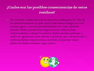 Ay muchas consecuencias la mayoría malas para la vida de los seres humanos, ya que entre mas basura haiga va a ver menos agua y menos probabilidades de vida, también pueden haber problemas respiratorios, infecciones, enfermedades y hasta la muerte, habrá mucha pobreza y nadie se aguantara esos olores y morirán por intoxicación y enfermedades respiratorias, también al quemar estos plásticos dañan nuestra capa ozono. 