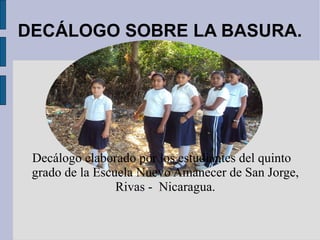 DECÁLOGO SOBRE LA BASURA.




 Decálogo elaborado por los estudiantes del quinto
 grado de la Escuela Nuevo Amanecer de San Jorge,
                 Rivas - Nicaragua.
 