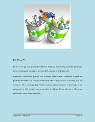 LA BASURA
Es el nombre genérico que reciben todos los Residuos, material inaprovechable generados
tanto por la industria como por el comercio. En la industria se origina durante
El proceso de producción, pues no toda la materia prima alcanza a convertirse en parte del
producto elaborado. En el comercio, la basura se debe en mayor medida al embalaje, pues las
mercancías deben ser el lugar de producción hasta el punto de consumo y de ahí al hogar de los
consumidores. Este proceso genera una serie de objetos de uso efímero y vida corta,
destinados a convertirse en desechos.

26/02/2014 08:50 p.m.

Página 2

 