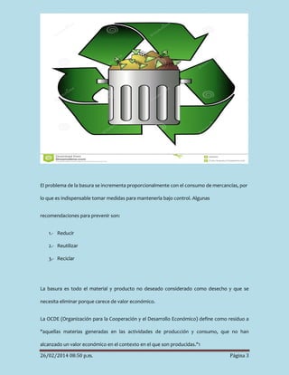 El problema de la basura se incrementa proporcionalmente con el consumo de mercancías, por
lo que es indispensable tomar medidas para mantenerla bajo control. Algunas
recomendaciones para prevenir son:
1.- Reducir
2.- Reutilizar
3.- Reciclar

La basura es todo el material y producto no deseado considerado como desecho y que se
necesita eliminar porque carece de valor económico.
La OCDE (Organización para la Cooperación y el Desarrollo Económico) define como residuo a
"aquellas materias generadas en las actividades de producción y consumo, que no han
alcanzado un valor económico en el contexto en el que son producidas."1
26/02/2014 08:50 p.m.

Página 3

 