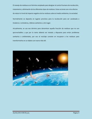 El manejo de residuos es el término empleado para designar al control humano de recolección,
tratamiento y eliminación de los diferentes tipos de residuos. Estas acciones son a los efectos
de reducir el nivel de impacto negativo de los residuos sobre el medio ambiente y la sociedad.
Normalmente se deposita en lugares previstos para la recolección para ser canalizada a
tiraderos o vertederos, rellenos sanitarios u otro lugar.
Actualmente, se usa ese término para denominar aquella fracción de residuos que no son
aprovechables y que por lo tanto debería ser tratada y dispuesta para evitar problemas
sanitarios o ambientales, por eso el reciclaje consiste en recuperar a los residuos para
transformarlos en un objeto con nueva vida útil.

26/02/2014 08:50 p.m.

Página 4

 