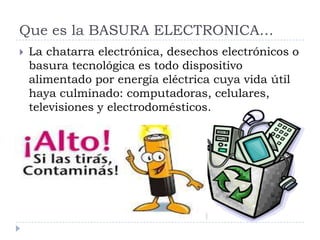 Que es la BASURA ELECTRONICA…


La chatarra electrónica, desechos electrónicos o
basura tecnológica es todo dispositivo
alimentado por energía eléctrica cuya vida útil
haya culminado: computadoras, celulares,
televisiones y electrodomésticos.

 
