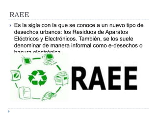 RAEE


Es la sigla con la que se conoce a un nuevo tipo de
desechos urbanos: los Residuos de Aparatos
Eléctricos y Electrónicos. También, se los suele
denominar de manera informal como e-desechos o
basura electrónica.

 