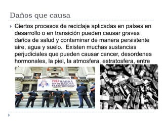 Daños que causa


Ciertos procesos de reciclaje aplicadas en países en
desarrollo o en transición pueden causar graves
daños de salud y contaminar de manera persistente
aire, agua y suelo. Existen muchas sustancias
perjudiciales que pueden causar cancer, desordenes
hormonales, la piel, la atmosfera, estratosfera, entre
otros.

 