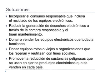 Soluciones







Incorporar el consumo responsable que incluya
el reciclado de los equipos electrónicos.
Reducir la generación de desechos electrónicos a
través de la compra responsable y el
buen mantenimiento.
Donar o vender los equipos electrónicos que todavía
funcionen.
Donar equipos rotos o viejos a organizaciones que
los reparan y reutilizan con fines sociales.
Promover la reducción de sustancias peligrosas que
se usan en ciertos productos electrónicos que se
venden en cada país.

 