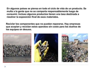 En algunos países se piensa en todo el ciclo de vida de un producto. Se
multa a la gente que no se comporta responsablemente luego de
consumir. Incluso algunos productos tienen una tasa destinada a
resolver la exposición final de esos materiales.
Reciclar los componentes que no puedan repararse. Hay empresas
que acopian y reciclan estos aparatos sin costo para los dueños de
los equipos en desuso.

 