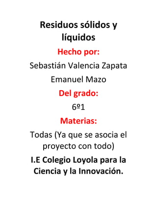 Residuos sólidos y
líquidos
Hecho por:
Sebastián Valencia Zapata
Emanuel Mazo
Del grado:
6º1
Materias:
Todas (Ya que se asocia el
proyecto con todo)
I.E Colegio Loyola para la
Ciencia y la Innovación.
 
