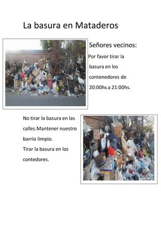 La basura en Mataderos
Señores vecinos:
Por favor tirar la
basura en los
contenedores de
20:00hs a 21:00hs.
No tirar la basura en las
calles.Mantener nuestro
barrio limpio.
Tirar la basura en los
contedores.
 