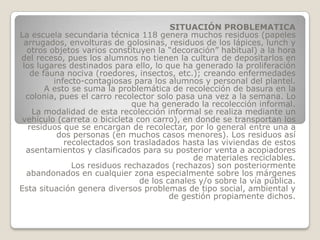 SITUACIÓN PROBLEMATICA
La escuela secundaria técnica 118 genera muchos residuos (papeles
 arrugados, envolturas de golosinas, residuos de los lápices, lunch y
  otros objetos varios constituyen la “decoración” habitual) a la hora
del receso, pues los alumnos no tienen la cultura de depositarlos en
 los lugares destinados para ello, lo que ha generado la proliferación
   de fauna nociva (roedores, insectos, etc.); creando enfermedades
         infecto-contagiosas para los alumnos y personal del plantel.
       A esto se suma la problemática de recolección de basura en la
  colonia, pues el carro recolector solo pasa una vez a la semana. Lo
                              que ha generado la recolección informal.
    La modalidad de esta recolección informal se realiza mediante un
 vehículo (carreta o bicicleta con carro), en donde se transportan los
   residuos que se encargan de recolectar, por lo general entre una a
          dos personas (en muchos casos menores). Los residuos así
            recolectados son trasladados hasta las viviendas de estos
  asentamientos y clasificados para su posterior venta a acopiadores
                                             de materiales reciclables.
              Los residuos rechazados (rechazos) son posteriormente
  abandonados en cualquier zona especialmente sobre los márgenes
                                de los canales y/o sobre la vía pública.
Esta situación genera diversos problemas de tipo social, ambiental y
                                        de gestión propiamente dichos.
 