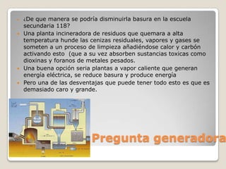    ¿De  que manera se podría disminuirla basura en la escuela
    secundaria 118?
   Una planta incineradora de residuos que quemara a alta
    temperatura hunde las cenizas residuales, vapores y gases se
    someten a un proceso de limpieza añadiéndose calor y carbón
    activando esto (que a su vez absorben sustancias toxicas como
    dioxinas y foranos de metales pesados.
   Una buena opción seria plantas a vapor caliente que generan
    energía eléctrica, se reduce basura y produce energía
   Pero una de las desventajas que puede tener todo esto es que es
    demasiado caro y grande.




                           Pregunta generadora
 