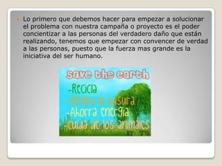    Lo primero que debemos hacer para empezar a solucionar
    el problema con nuestra campaña o proyecto es el poder
    concientizar a las personas del verdadero daño que están
    realizando, tenemos que empezar con convencer de verdad
    a las personas, puesto que la fuerza mas grande es la
    iniciativa del ser humano.
 