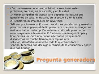    ¿De que manera podemos contribuir a solucionar este
    problema, en casa, en la escuela, y en la calle?
   1- Hacer campañas de ayuda para depositar la basura que
    generamos en casa, el trabajo, en la escuela y en la calle.
   2- Reciclar la misma basura sin revolverla
   3-Donar por lo menos $1.oo o mas al mes por alumno y maestro
    para motivar al personal de limpieza para que pase a recoger los
    residuos, tal vez esta opción seria muy criticada pero por lo
    menos ayudaría a la escuela 118 a tener una imagen limpia y
    libre de basura. Sera una buena alternativa ya que nadie
    disponemos de mucho tiempo para alguna otra
    solución, desafortunadamente todo lo queremos fácil y
    sencillo, tenemos que dar algo a cambio de la educación y apoyo
    que nos brindan .




                        Pregunta generadora
 