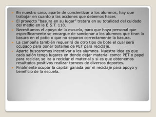    En nuestro caso, aparte de concientizar a los alumnos, hay que
    trabajar en cuanto a las acciones que debemos hacer.
   El proyecto “basura en su lugar” tratara en su totalidad del cuidado
    del medio en la E.S.T. 118.
   Necesitamos el apoyo de la escuela, para que haya personal que
    específicamente se encargue de sancionar a los alumnos que tiran la
    basura en el patio o que no separan correctamente la basura.
   La campaña también requerirá de otro tipo de bote el cual será
    ocupado para poner botellas de PET para reciclaje.
   Aparte buscaremos incentivar a los alumnos. Nuestra idea es que
    cada salón tenga lugares en donde dejar material como: PET o papel
    para reciclar, se ira a reciclar el material y si es que obtenemos
    resultados positivos realizar torneos de diversos deportes.
   Finalmente ocupar la capital ganada por el reciclaje para apoyo y
    beneficio de la escuela.
 