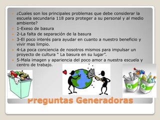    ¿Cuales son los principales problemas que debe considerar la
    escuela secundaria 118 para proteger a su personal y al medio
    ambiente?
   1-Exeso de basura
   2-La falta de separación de la basura
   3-El poco interés para ayudar en cuanto a nuestro beneficio y
    vivir mas limpio.
   4-La poca conciencia de nosotros mismos para impulsar un
    proyecto de cultura “ La basura en su lugar”.
   5-Mala imagen y apariencia del poco amor a nuestra escuela y
    centro de trabajo.




         Preguntas Generadoras
 