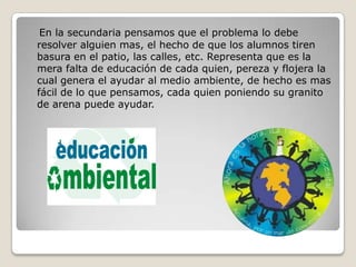 En la secundaria pensamos que el problema lo debe
resolver alguien mas, el hecho de que los alumnos tiren
basura en el patio, las calles, etc. Representa que es la
mera falta de educación de cada quien, pereza y flojera la
cual genera el ayudar al medio ambiente, de hecho es mas
fácil de lo que pensamos, cada quien poniendo su granito
de arena puede ayudar.
 