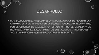 DESARROLLO
• PARA SOLUCIONAR EL PROBLEMA SE OPTA POR LA OPCIÓN DE REALIZAR UNA
CAMPAÑA, ESTÁ SE DIFUNDIRÁ EN LA ESCUELA SECUNDARIA TÉCNICA #118,
CON EL OBJETIVO DE ALCANZAR UN ESTADO ÓPTIMO DE LIMPIEZA Y DE
SEGURIDAD PARA LA SALUD, TANTO DE LOS ALUMNOS , PROFESORES Y
TODAS LAS PERSONAS QUE SE ENCUENTRAN EN EL PLANTEL.
 