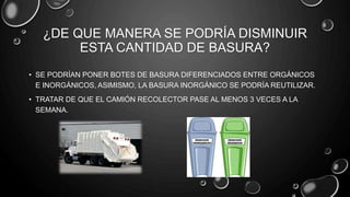 ¿DE QUE MANERA SE PODRÍA DISMINUIR
ESTA CANTIDAD DE BASURA?
• SE PODRÍAN PONER BOTES DE BASURA DIFERENCIADOS ENTRE ORGÁNICOS
E INORGÁNICOS, ASIMISMO, LA BASURA INORGÁNICO SE PODRÍA REUTILIZAR.
• TRATAR DE QUE EL CAMIÓN RECOLECTOR PASE AL MENOS 3 VECES A LA
SEMANA.
 