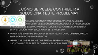¿CÓMO SE PUEDE CONTRIBUIR A
SOLUCIONAR ESTE PROBLEMA?
• DANDO PLÁTICAS A LOS ALUMNOS Y PROFESORES, UNA VEZ AL MES, EN
CUESTIÓN DE LA DIFUSIÓN DE LA CONCIENCIA ECOLÓGICA Y LA RECOLECCIÓN
Y RECICLAJE DE BASURA, PARA QUE TODOS EN EL PLANTEL COOPEREN EN
ESTA SITUACIÓN, PARA SOLUCIONAR ESTE PROBLEMA.
• PONER MÁS BOTES DE BASURA EN EL PLANTEL; ASÍ COMO DIFERENCIARLOS
ENTRE ORGÁNICOS E INORGÁNICOS.
• REUTILIZAR LOS RESIDUOS QUE PUEDAN TENER UN NUEVO O MEJORADO
USO, COMO LO ES EL PET, EL CARTÓN Y EL VIDRIO, ENTRE OTROS.
 