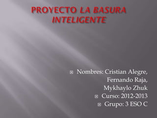    Nombres: Cristian Alegre,
             Fernando Raja,
            Mykhaylo Zhuk
         Curso: 2012-2013

          Grupo: 3 ESO C
 