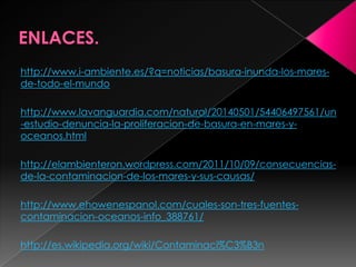 http://www.i-ambiente.es/?q=noticias/basura-inunda-los-mares-
de-todo-el-mundo
http://www.lavanguardia.com/natural/20140501/54406497561/un
-estudio-denuncia-la-proliferacion-de-basura-en-mares-y-
oceanos.html
http://elambienteron.wordpress.com/2011/10/09/consecuencias-
de-la-contaminacion-de-los-mares-y-sus-causas/
http://www.ehowenespanol.com/cuales-son-tres-fuentes-
contaminacion-oceanos-info_388761/
http://es.wikipedia.org/wiki/Contaminaci%C3%B3n
 