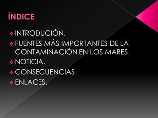  INTRODUCIÓN.
 FUENTES MÁS IMPORTANTES DE LA
CONTAMINACIÓN EN LOS MARES.
 NOTICIA.
 CONSECUENCIAS.
 ENLACES.
 