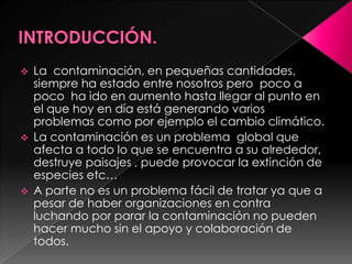  La contaminación, en pequeñas cantidades,
siempre ha estado entre nosotros pero poco a
poco ha ido en aumento hasta llegar al punto en
el que hoy en día está generando varios
problemas como por ejemplo el cambio climático.
 La contaminación es un problema global que
afecta a todo lo que se encuentra a su alrededor,
destruye paisajes , puede provocar la extinción de
especies etc…
 A parte no es un problema fácil de tratar ya que a
pesar de haber organizaciones en contra
luchando por parar la contaminación no pueden
hacer mucho sin el apoyo y colaboración de
todos.
 