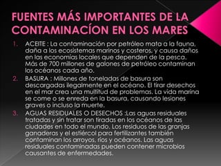1. ACEITE : La contaminación por petróleo mata a la fauna,
daña a los ecosistemas marinos y costeros, y causa daños
en las economías locales que dependen de la pesca.
Más de 700 millones de galones de petróleo contaminan
los océanos cada año.
2. BASURA : Millones de toneladas de basura son
descargadas ilegalmente en el océano. El tirar desechos
en el mar crea una multitud de problemas. La vida marina
se come o se enreda en la basura, causando lesiones
graves o incluso la muerte.
3. AGUAS RESIDUALES O DESECHOS :Las aguas residuales
tratadas y sin tratar son tiradas en los océanos de las
ciudades en todo el mundo. Los residuos de las granjas
ganaderas y el estiércol para fertilizantes también
contaminan los arroyos, ríos y océanos. Las aguas
residuales contaminadas pueden contener microbios
causantes de enfermedades.
 