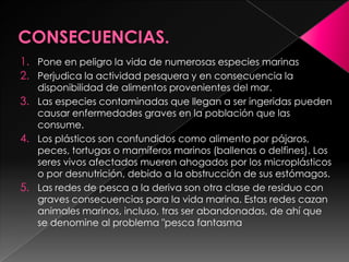 1. Pone en peligro la vida de numerosas especies marinas
2. Perjudica la actividad pesquera y en consecuencia la
disponibilidad de alimentos provenientes del mar.
3. Las especies contaminadas que llegan a ser ingeridas pueden
causar enfermedades graves en la población que las
consume.
4. Los plásticos son confundidos como alimento por pájaros,
peces, tortugas o mamíferos marinos (ballenas o delfines). Los
seres vivos afectados mueren ahogados por los microplásticos
o por desnutrición, debido a la obstrucción de sus estómagos.
5. Las redes de pesca a la deriva son otra clase de residuo con
graves consecuencias para la vida marina. Estas redes cazan
animales marinos, incluso, tras ser abandonadas, de ahí que
se denomine al problema "pesca fantasma
 