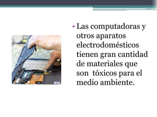 • Las computadoras y
otros aparatos
electrodomésticos
tienen gran cantidad
de materiales que
son tóxicos para el
medio ambiente.
 