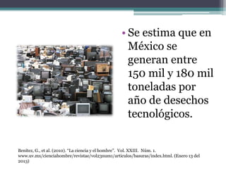 • Se estima que en
México se
generan entre
150 mil y 180 mil
toneladas por
año de desechos
tecnológicos.
Benítez, G., et al. (2010). “La ciencia y el hombre”. Vol. XXIII. Núm. 1.
www.uv.mx/cienciahombre/revistae/vol23num1/articulos/basuras/index.html. (Enero 13 del
2013)
 