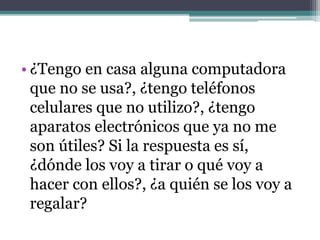 • ¿Tengo en casa alguna computadora
que no se usa?, ¿tengo teléfonos
celulares que no utilizo?, ¿tengo
aparatos electrónicos que ya no me
son útiles? Si la respuesta es sí,
¿dónde los voy a tirar o qué voy a
hacer con ellos?, ¿a quién se los voy a
regalar?
 