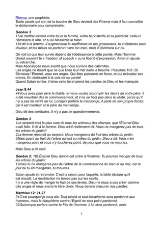 Rhema, une prophétie.
Toute parole qui sort de la bouche de Dieu devient des Rhema mais il faut connaître
le dictionnaire pour comprendre.
Genèse 3
15Je mettrai inimitié entre toi et la femme, entre ta postérité et sa postérité: celle-ci
t’écrasera la tête, et tu lui blesseras le talon.
16Il dit à la femme: J’augmenterai la souffrance de tes grossesses, tu enfanteras avec
douleur, et tes désirs se porteront vers ton mari, mais il dominera sur toi.
On voit ici que leur survie dépend de l’obéissance à cette parole. Mais l’homme
choisit souvent le « freedom of speach » ou la liberté d’expression. Ainsi on ajoute
ou retranche.
Mais Apocalypse nous avertit que nous aurions des calamités.
Les anges ne disent que ce que Dieu leur met dans la bouche. Psaumes 103 :20
Bénissez l’Éternel, vous ses anges, Qui êtes puissants en force, et qui exécutez ses
ordres, En obéissant à la voix de sa parole!
Quand Satan tombe, il brise cette loi et prend les paroles de Dieu et les manipule.

Jean 8:44
44Vous avez pour père le diable, et vous voulez accomplir les désirs de votre père. Il
a été meurtrier dès le commencement, et il ne se tient pas dans la vérité, parce qu’il
n’y a pas de vérité en lui. Lorsqu’il profère le mensonge, il parle de son propre fonds;
car il est menteur et le père du mensonge.
Dieu dit des certitudes. Il n’y a pas de questionnements.

Genèse 3
1Le serpent était le plus rusé de tous les animaux des champs, que l’Éternel Dieu
avait faits. Il dit à la femme: Dieu a-t-il réellement dit: Vous ne mangerez pas de tous
les arbres du jardin?
2La femme répondit au serpent: Nous mangeons du fruit des arbres du jardin.
3Mais quant au fruit de l’arbre qui est au milieu du jardin, Dieu a dit: Vous n’en
mangerez point et vous n’y toucherez point, de peur que vous ne mouriez.
Mais Dieu a dit ceci:

Genèse 2: 16L’Éternel Dieu donna cet ordre à l’homme: Tu pourras manger de tous
les arbres du jardin;
17mais tu ne mangeras pas de l’arbre de la connaissance du bien et du mal, car le
jour où tu en mangeras, tu mourras.
Satan ajoute et retranche. C’est la raison pour laquelle, la bible déclare qu’il
est maudit. La malédiction ne tombe pas sur les saints.
Il y a une règle de manger le fruit de ses lèvres. Dieu ne nous a pas créer comme
des anges et nous avons le libre choix. Nous devons mesurer nos paroles.
Matthieu 12: 31-37
31C’est pourquoi je vous dis: Tout péché et tout blasphème sera pardonné aux
hommes, mais le blasphème contre l’Esprit ne sera point pardonné.
32Quiconque parlera contre le Fils de l’homme, il lui sera pardonné; mais

                                            3
 