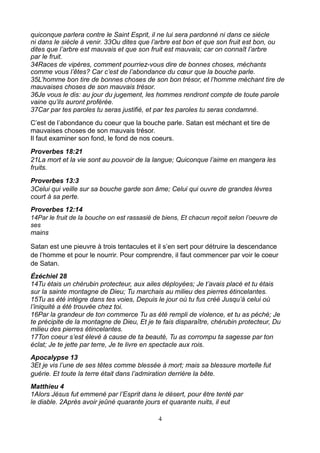quiconque parlera contre le Saint Esprit, il ne lui sera pardonné ni dans ce siècle
ni dans le siècle à venir. 33Ou dites que l’arbre est bon et que son fruit est bon, ou
dites que l’arbre est mauvais et que son fruit est mauvais; car on connaît l’arbre
par le fruit.
34Races de vipères, comment pourriez-vous dire de bonnes choses, méchants
comme vous l’êtes? Car c’est de l’abondance du cœur que la bouche parle.
35L’homme bon tire de bonnes choses de son bon trésor, et l’homme méchant tire de
mauvaises choses de son mauvais trésor.
36Je vous le dis: au jour du jugement, les hommes rendront compte de toute parole
vaine qu’ils auront proférée.
37Car par tes paroles tu seras justifié, et par tes paroles tu seras condamné.
C’est de l’abondance du coeur que la bouche parle. Satan est méchant et tire de
mauvaises choses de son mauvais trésor.
Il faut examiner son fond, le fond de nos coeurs.
Proverbes 18:21
21La mort et la vie sont au pouvoir de la langue; Quiconque l’aime en mangera les
fruits.
Proverbes 13:3
3Celui qui veille sur sa bouche garde son âme; Celui qui ouvre de grandes lèvres
court à sa perte.
Proverbes 12:14
14Par le fruit de la bouche on est rassasié de biens, Et chacun reçoit selon l’oeuvre de
ses
mains

Satan est une pieuvre à trois tentacules et il s’en sert pour détruire la descendance
de l’homme et pour le nourrir. Pour comprendre, il faut commencer par voir le coeur
de Satan.
Ézéchiel 28
14Tu étais un chérubin protecteur, aux ailes déployées; Je t’avais placé et tu étais
sur la sainte montagne de Dieu; Tu marchais au milieu des pierres étincelantes.
15Tu as été intègre dans tes voies, Depuis le jour où tu fus créé Jusqu’à celui où
l’iniquité a été trouvée chez toi.
16Par la grandeur de ton commerce Tu as été rempli de violence, et tu as péché; Je
te précipite de la montagne de Dieu, Et je te fais disparaître, chérubin protecteur, Du
milieu des pierres étincelantes.
17Ton coeur s’est élevé à cause de ta beauté, Tu as corrompu ta sagesse par ton
éclat; Je te jette par terre, Je te livre en spectacle aux rois.
Apocalypse 13
3Et je vis l’une de ses têtes comme blessée à mort; mais sa blessure mortelle fut
guérie. Et toute la terre était dans l’admiration derrière la bête.
Matthieu 4
1Alors Jésus fut emmené par l’Esprit dans le désert, pour être tenté par
le diable. 2Après avoir jeûné quarante jours et quarante nuits, il eut

                                             4
 