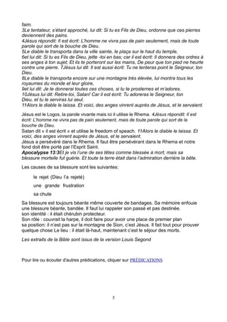faim.
3Le tentateur, s’étant approché, lui dit: Si tu es Fils de Dieu, ordonne que ces pierres
deviennent des pains.
4Jésus répondit: Il est écrit: L’homme ne vivra pas de pain seulement, mais de toute
parole qui sort de la bouche de Dieu.
5Le diable le transporta dans la ville sainte, le plaça sur le haut du temple,
6et lui dit: Si tu es Fils de Dieu, jette -toi en bas; car il est écrit: Il donnera des ordres à
ses anges à ton sujet; Et ils te porteront sur les mains, De peur que ton pied ne heurte
contre une pierre. 7Jésus lui dit: Il est aussi écrit: Tu ne tenteras point le Seigneur, ton
Dieu.
8Le diable le transporta encore sur une montagne très élevée, lui montra tous les
royaumes du monde et leur gloire,
9et lui dit: Je te donnerai toutes ces choses, si tu te prosternes et m’adores.
10Jésus lui dit: Retire-toi, Satan! Car il est écrit: Tu adoreras le Seigneur, ton
Dieu, et tu le serviras lui seul.
11Alors le diable le laissa. Et voici, des anges vinrent auprès de Jésus, et le servaient.
Jésus est le Logos, la parole vivante mais ici il utilise le Rhema. 4Jésus répondit: Il est
écrit: L’homme ne vivra pas de pain seulement, mais de toute parole qui sort de la
bouche de Dieu.
Satan dit « il est écrit » et utilise le freedom of speach. 11Alors le diable le laissa. Et
voici, des anges vinrent auprès de Jésus, et le servaient.
Jésus a persévéré dans le Rhema. Il faut être persévérant dans le Rhema et notre
fond doit être porté par l’Esprit Saint.
Apocalypse 13:3Et je vis l’une de ses têtes comme blessée à mort; mais sa
blessure mortelle fut guérie. Et toute la terre était dans l’admiration derrière la bête.
Les causes de sa blessure sont les suivantes:

      le rejet (Dieu l’a rejeté)
      une grande frustration
      sa chute
Sa blessure est toujours béante même couverte de bandages. Sa mémoire enfouie
une blessure béante, bandée. Il faut lui rappeler son passé et pas destinée.
son identité : il était chérubin protecteur.
Son rôle : couvrait la harpe, il doit faire pour avoir une place de premier plan
sa position: il n’est pas sur la montagne de Sion, c’est Jésus. Il fait tout pour prouver
quelque chose Le lieu : il était là-haut, maintenant c’est le séjour des morts.
Les extraits de la Bible sont issus de la version Louis Segond



Pour lire ou écouter d'autres prédications, cliquer sur PRÉDICATIONS




                                                5
 