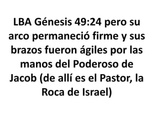LBA Génesis 49:24 pero su
arco permaneció firme y sus
brazos fueron ágiles por las
manos del Poderoso de
Jacob (de allí es el Pastor, la
Roca de Israel)
 