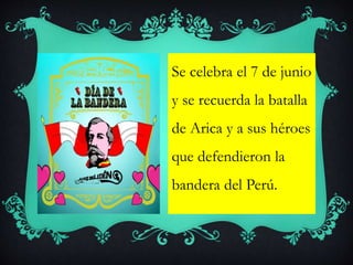Se celebra el 7 de junio
y se recuerda la batalla
de Arica y a sus héroes
que defendieron la
bandera del Perú.
 