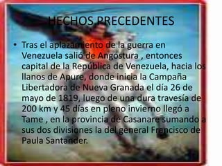 HECHOS PRECEDENTES
• Tras el aplazamiento de la guerra en
Venezuela salió de Angostura , entonces
capital de la República de Venezuela, hacia los
llanos de Apure, donde inicia la Campaña
Libertadora de Nueva Granada el día 26 de
mayo de 1819, luego de una dura travesía de
200 km y 45 días en pleno invierno llegó a
Tame , en la provincia de Casanare sumando a
sus dos divisiones la del general Francisco de
Paula Santander.
 