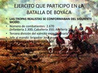 EJERCITO QUE PARTICIPO EN LA
BATALLA DE BOYÁCA
• LAS TROPAS REALISTAS SE CONFORMABAN DEL SIGUIENTE
MODO:
• Número de combatientes: 2.670
(Infantería 2.300; Caballería 350; Artillería 20).
• Tercera división del ejército expedicionario de costa firme.
• Jefe al mando: brigadier José maría Barreiro.
• Jefe del estado mayor: Sebastián Díaz.
• Vanguardia al mando del coronel Francisco Jiménez.
• Procedencias de los soldados: son tropas americanas en su
totalidad, originarias de Venezuela y Colombia
( GRANADINOS), excepto el estado mayor que es originario
de España.
 